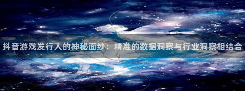 新宝GG官网登录注册失败怎么回事：抖音游戏发行人的神秘面纱：精准的数据洞察与行业洞察相结合