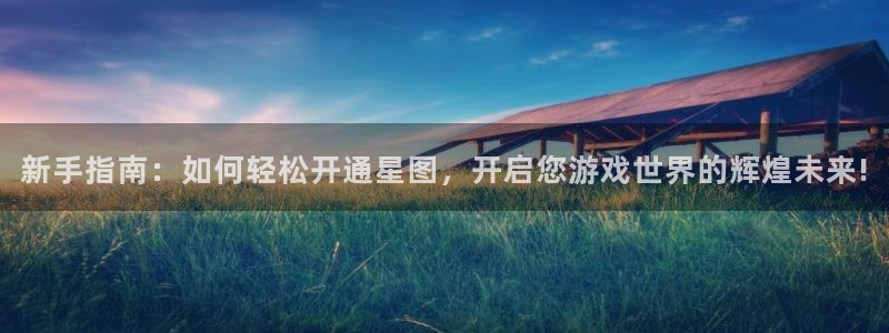 四川新宝GG科技有限公司怎么样：新手指南：如何轻松开通星图，开启您游戏世界的辉煌未来!