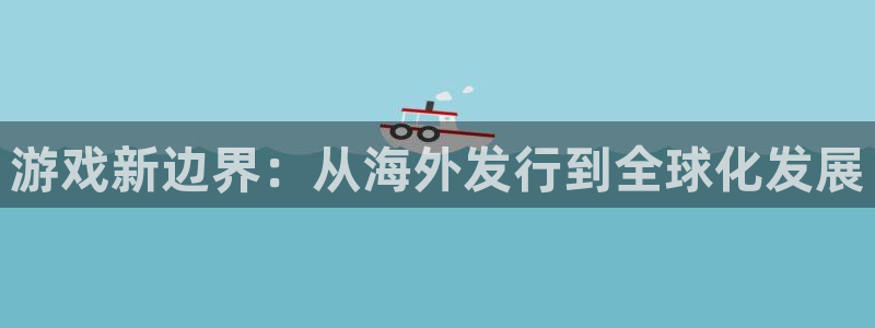 新宝GG官网招商主管：游戏新边界：从海外发行到全球化发展
